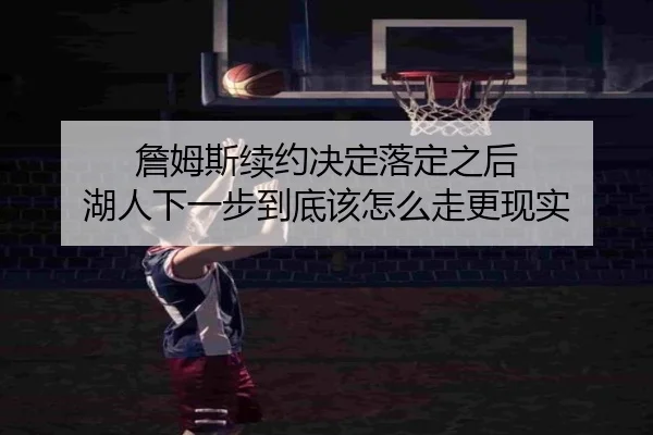 詹姆斯续约决定落定之后 湖人下一步到底该怎么走更现实